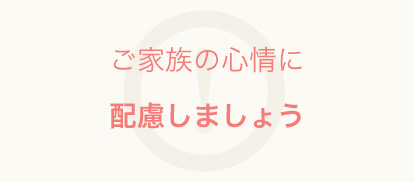 ご家族の心情に配慮しましょう